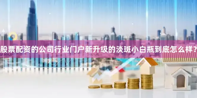 股票配资的公司行业门户新升级的淡斑小白瓶到底怎么样？