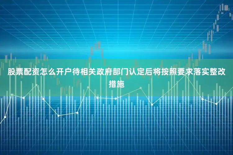股票配资怎么开户待相关政府部门认定后将按照要求落实整改措施