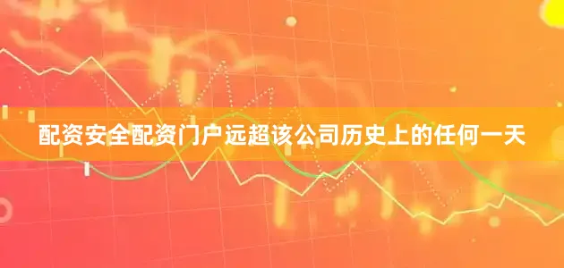 配资安全配资门户远超该公司历史上的任何一天