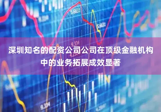 深圳知名的配资公司公司在顶级金融机构中的业务拓展成效显著