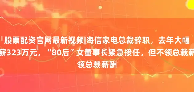 股票配资官网最新视频|海信家电总裁辞职，去年大幅降薪323万元，“80后”女董事长紧急接任，但不领总裁薪酬