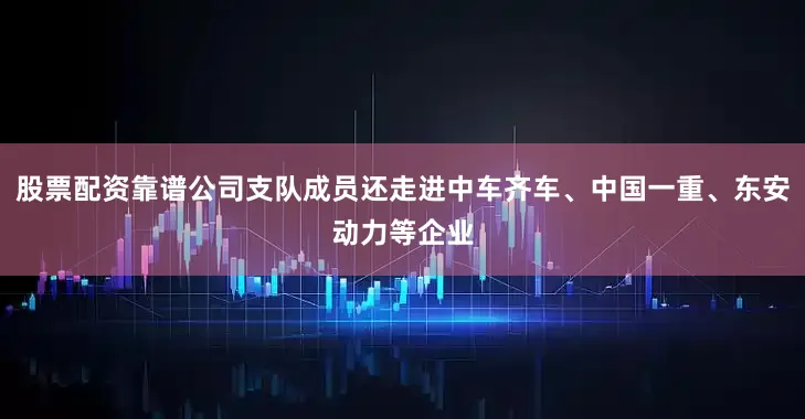股票配资靠谱公司支队成员还走进中车齐车、中国一重、东安动力等企业